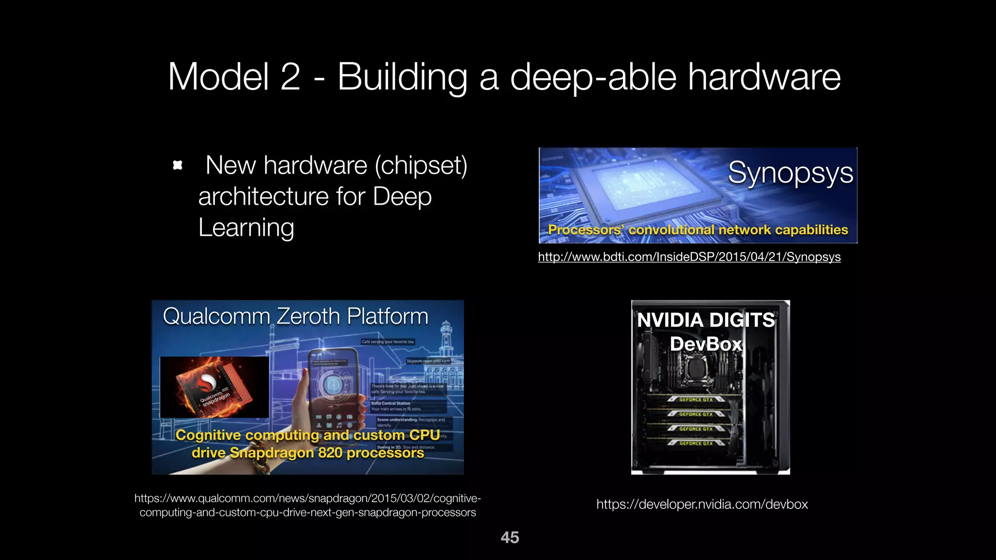 Model 2 - Building a deep-able hardware
New hardware (chipset)
architecture for Deep
Learning
Synopsys
http://www.bdti.com/InsideDSP/2015/04/21/Synopsys
Processors’ convolutional network capabilities
Qualcomm Zeroth Platform
Cognitive computing and custom CPU
drive Snapdragon 820 processors
https://www.qualcomm.com/news/snapdragon/2015/03/02/cognitive-
computing-and-custom-cpu-drive-next-gen-snapdragon-processors
NVIDIA DIGITS
DevBox
https://developer.nvidia.com/devbox
45
 