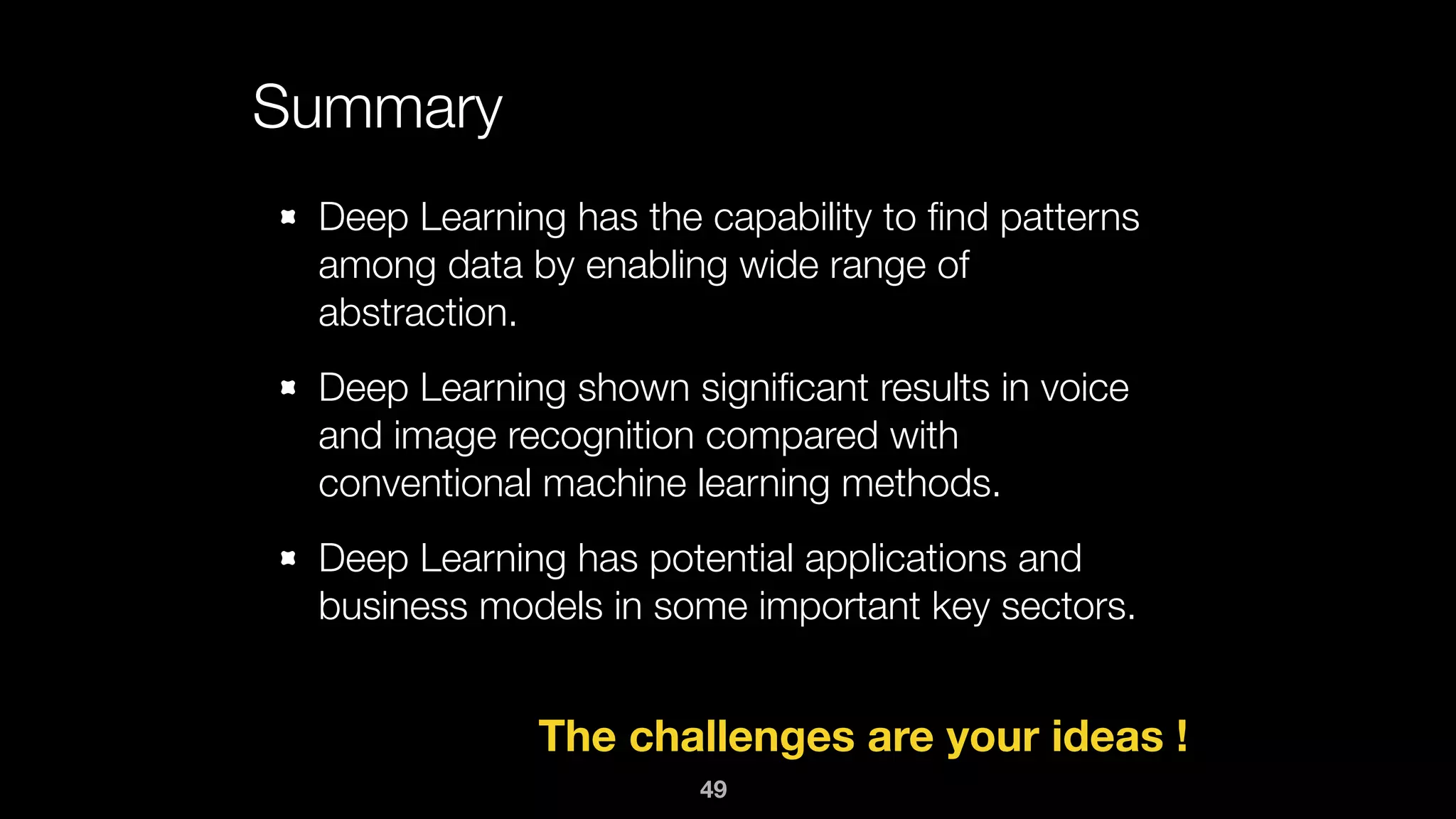 Summary
Deep Learning has the capability to ﬁnd patterns
among data by enabling wide range of
abstraction.
Deep Learning shown signiﬁcant results in voice
and image recognition compared with
conventional machine learning methods.
Deep Learning has potential applications and
business models in some important key sectors.
The challenges are your ideas !
49
 