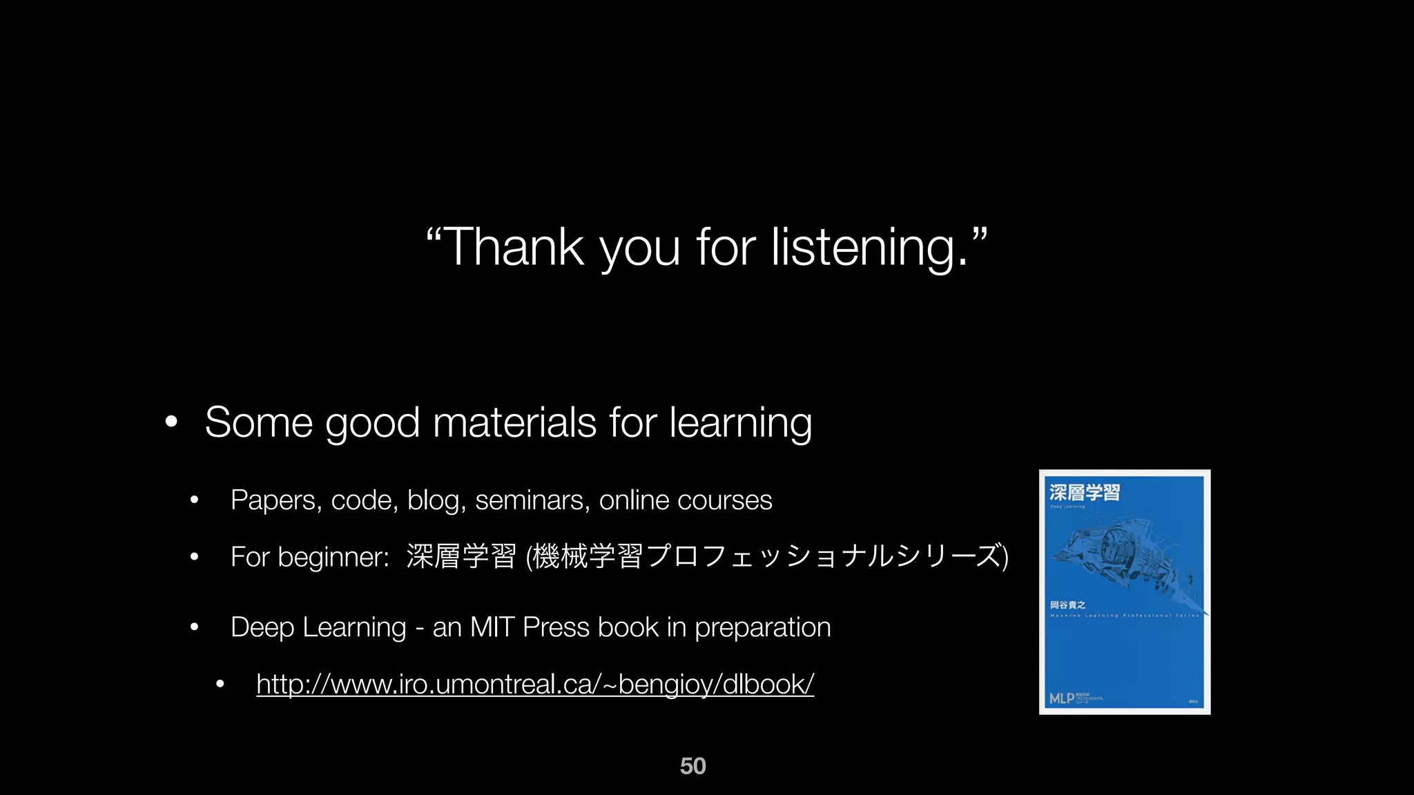 “Thank you for listening.”
• Some good materials for learning
• Papers, code, blog, seminars, online courses
• For beginner: 深層学習 (機械学習プロフェッショナルシリーズ)
• Deep Learning - an MIT Press book in preparation
• http://www.iro.umontreal.ca/~bengioy/dlbook/
50
 