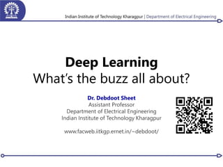 Deep Learning
What’s the buzz all about?
Dr. Debdoot Sheet
Assistant Professor
Department of Electrical Engineering
Indian Institute of Technology Kharagpur
www.facweb.iitkgp.ernet.in/~debdoot/
 