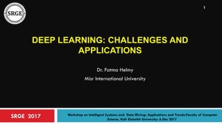 DEEP LEARNING: CHALLENGES AND
APPLICATIONS
Dr. Fatma Helmy
Misr International University
SRGE 2017 Workshop on Intelligent Systems and Data Mining: Applications and Trends:Faculty of Computer
Science, Kafr Elsheikh University: 6 Dec 2017
1
 