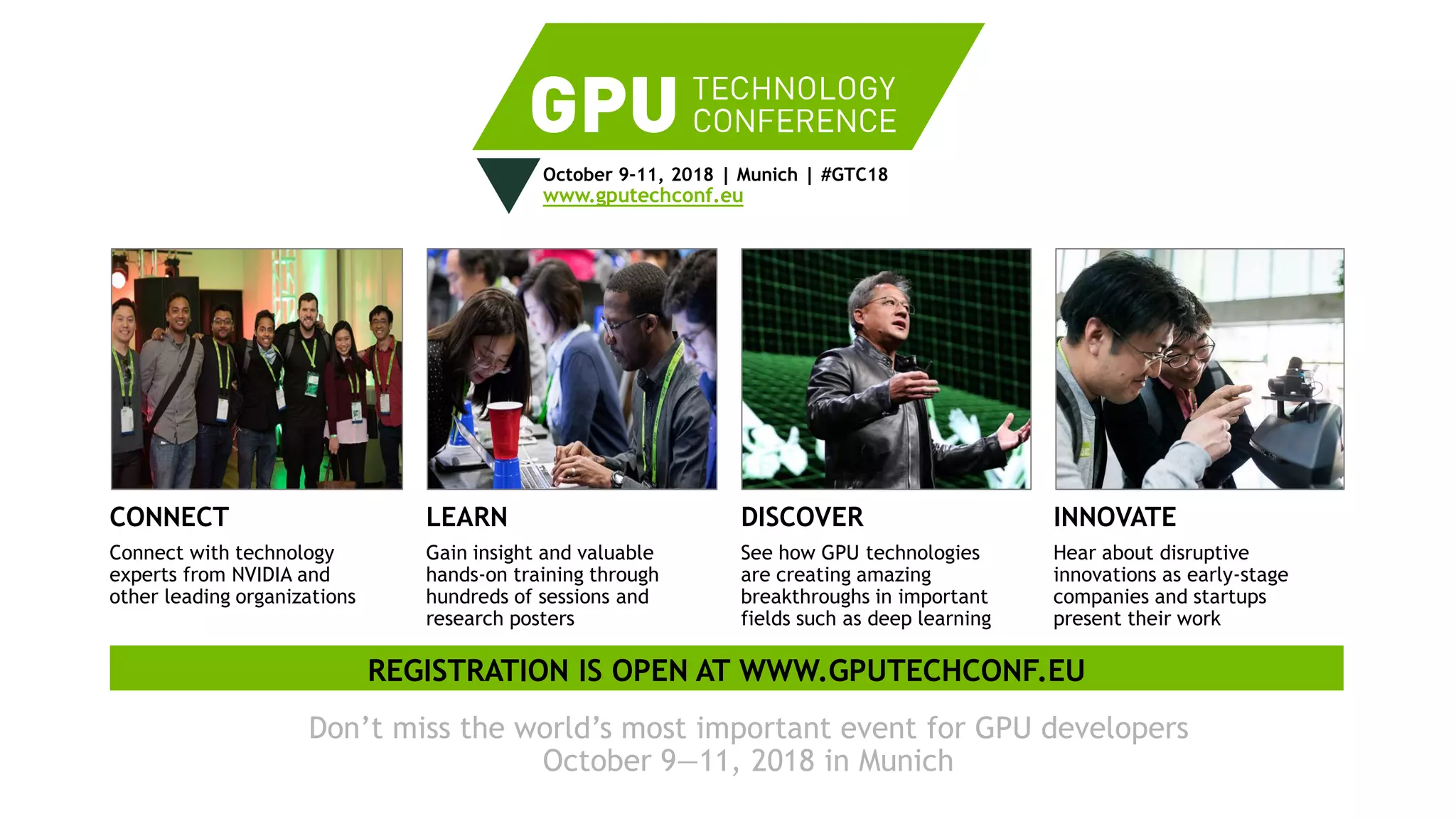 11
October 9-11, 2018 | Munich | #GTC18
www.gputechconf.eu
CONNECT
Connect with technology
experts from NVIDIA and
other leading organizations
LEARN
Gain insight and valuable
hands-on training through
hundreds of sessions and
research posters
DISCOVER
See how GPU technologies
are creating amazing
breakthroughs in important
fields such as deep learning
INNOVATE
Hear about disruptive
innovations as early-stage
companies and startups
present their work
Don’t miss the world’s most important event for GPU developers
October 9—11, 2018 in Munich
REGISTRATION IS OPEN AT WWW.GPUTECHCONF.EU
 