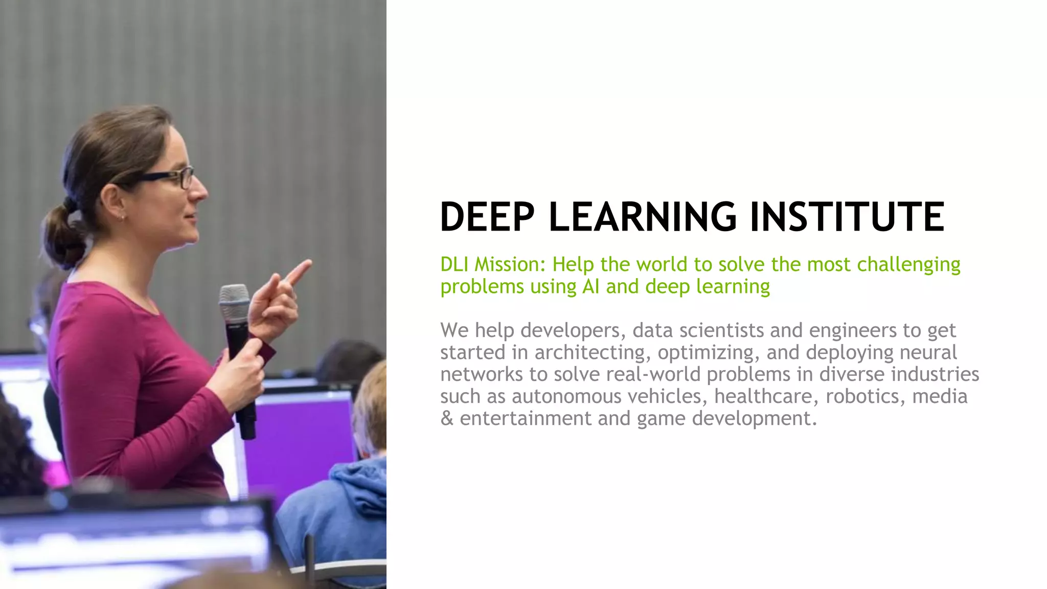 9
DEEP LEARNING INSTITUTE
DLI Mission: Help the world to solve the most challenging
problems using AI and deep learning
We help developers, data scientists and engineers to get
started in architecting, optimizing, and deploying neural
networks to solve real-world problems in diverse industries
such as autonomous vehicles, healthcare, robotics, media
& entertainment and game development.
 
