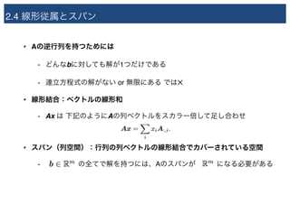 2.4 線形従属とスパン
• Aの逆行列を持つためには
- どんなbに対しても解が1つだけである
- 連立方程式の解がない or 無限にある では✕
• 線形結合：ベクトルの線形和
- Ax は 下記のようにAの列ベクトルをスカラー倍して足し合わせ
• スパン（列空間）：行列の列ベクトルの線形結合でカバーされている空間
- a　 の全てで解を持つには、Aのスパンが　　　になる必要がある
 