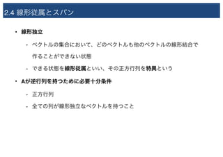 2.4 線形従属とスパン
• 線形独立
- ベクトルの集合において、どのベクトルも他のベクトルの線形結合で 
作ることができない状態
- できる状態を線形従属といい、その正方行列を特異という
• Aが逆行列を持つために必要十分条件
- 正方行列
- 全ての列が線形独立なベクトルを持つこと
 