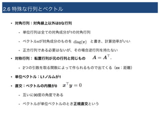 2.6 特殊な行列とベクトル
• 対角行列：対角線上以外は0な行列
- 単位行列は全ての対角成分が1の対角行列
- ベクトルvが対角成分のものを　　　　　と書き、計算効率がいい
- 正方行列である必要はないが、その場合逆行列を持たない
• 対称行列： 転置行列が元の行列と同じもの
- 2つの引数を取る関数によって作られるもので出てくる（ex：距離）
• 単位ベクトル：L1ノルムが1
• 直交：ベクトルの内積が0
- 互いに90度の角度である
- ベクトルが単位ベクトルのとき正規直交という
 