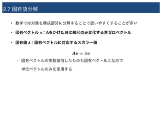 2.7 固有値分解
• 数学では対象を構成部分に分解することで扱いやすくすることが多い
• 固有ベクトル v：Aをかけた時に縮尺のみ変化する非ゼロベクトル
• 固有値 λ：固有ベクトルに対応するスカラー値
- 固有ベクトルの実数値倍したものも固有ベクトルになので 
単位ベクトルのみを使用する
 