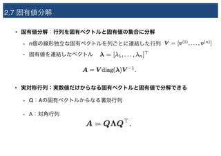 2.7 固有値分解
• 固有値分解：行列を固有ベクトルと固有値の集合に分解
- n個の線形独立な固有ベクトルを列ごとに連結した行列
- 固有値を連結したベクトル
• 実対称行列：実数値だけからなる固有ベクトルと固有値で分解できる
- Q：Aの固有ベクトルからなる著効行列
- Λ：対角行列
 