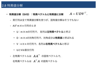 2.8 特異値分解
• 特異値分解（SVD）：特異ベクトルと特異値に分解
- 実行列は全て特異値分解を持つが、固有値分解はそうでもない
- Aが m ✕ n 行列のとき
• U：m ✕ mの行列で、 各列は左特異ベクトルと呼ぶ
• D：m ✕ nの対角行列で、対角成分は特異値と呼ばれる
• V：n ✕ n の行列で、各列は右特異ベクトルと呼ぶ
• UとVは直交行列
- 左特異ベクトルは　　　　 の固有ベクトルで、 
右特異ベクトルは　　　　の固有ベクトル
 