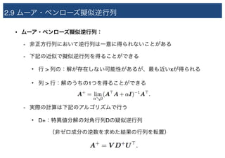 2.9 ムーア・ペンローズ擬似逆行列
• ムーア・ペンローズ擬似逆行列：
- 非正方行列において逆行列は一意に得られないことがある
- 下記の近似で擬似逆行列を得ることができる
• 行 > 列の：解が存在しない可能性があるが、最も近いxが得られる
• 列 > 行：解のうちの1つを得ることができる
- 実際の計算は下記のアルゴリズムで行う
• D+：特異値分解の対角行列Dの疑似逆行列 
　　（非ゼロ成分の逆数を求めた結果の行列を転置）
 