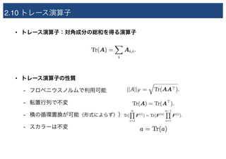 2.10 トレース演算子
• トレース演算子：対角成分の総和を得る演算子
• トレース演算子の性質
- フロベニウスノルムで利用可能
- 転置行列で不変
- 積の循環置換が可能（形式によらず））
- スカラーは不変
 