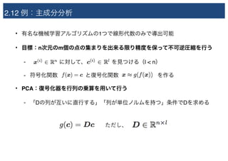 2.12 例：主成分分析
• 有名な機械学習アルゴリズムの1つで線形代数のみで導出可能
• 目標：n次元のm個の点の集まりを出来る限り精度を保って不可逆圧縮を行う
- 　　　　　 に対して、　　　　 を見つける（l < n）
- 符号化関数　　　　　と復号化関数　　　　　　　を作る
• PCA：復号化器を行列の乗算を用いて行う
- 「Dの列が互いに直行する」「列が単位ノルムを持つ」条件でDを求める
ただし、
 