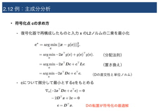 2.12 例：主成分分析
• 符号化点 cの求め方
- 復号化器で再構成したものと入力 x のL2ノルムの二乗を最小化
- cについて微分して最小とするcをもとめる
（分配法則）
（置き換え）
（Dの直交性と単位ノルム）
Dの転置が符号化の最適解
 