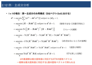 2.12 例：主成分分析
• l = 1の場合：第一主成分のみ再構成（Dはベクトルdとおける）
（総和ではなく計画行列Xに）
（トレース演算）
（dを含まないところの省略）
（巡回と制約）
（打ち消しと反転）
dの最適解は最大固有値に対応するXTXの固有ベクトル
一般解は最大固有値に対応するL個の固有ベクトルで得られる
 