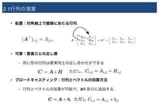 2.1行列の演算
• 転置：対角線上で鏡像にあたる行列 
 
 
• 可算：要素ごとの足し算
- 同じ形の行列は要素同士の足し合わせができる 
　　　　　　　　　　　　ただし、
• ブロードキャスティング：行列とベクトルの加算方法
- 行列とベクトルの加算が可能で、bを各行に追加する
 