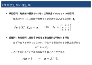 2.3 単位行列と逆行列
• 単位行列：対角線の要素が1でそれ以外は全て0となっている行列
- 任意のベクトルに掛け合わせても変化させないような行列
• 逆行列：ある行列に掛け合わせると単位行列が得られる行列
- 必ず存在するわけではないが、存在する場合求める計算方法がある
- これを用いることで線形方程式を解くことができる
（例）
⇒
 