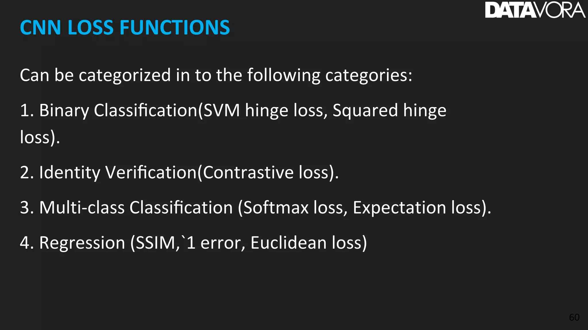 CNN LOSS FUNCTIONS
Can be categorized in to the following categories:
1. Binary Classiﬁcation(SVM hinge loss, Squared hinge
loss).
2. Identity Veriﬁcation(Contrastive loss).
3. Multi-class Classiﬁcation (Softmax loss, Expectation loss).
4. Regression (SSIM,`1 error, Euclidean loss)
60
 