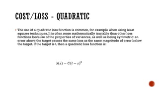 § The use of a quadratic loss function is common, for example when using least
squares techniques. It is often more mathematically tractable than other loss
functions because of the properties of variances, as well as being symmetric: an
error above the target causes the same loss as the same magnitude of error below
the target. If the target is t, then a quadratic loss function is:
 