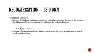 § Euclidean Distance
§ L2-norm is also known as least squares. It is basically minimizing the sum of the square of
the differences (S) between the target value and the estimated values:
§ Intuitively, the L2 norm prefers a weight matrix where the norm is distributed across all
weight matrix entries.
 