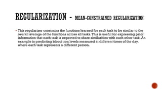 § This regularizer constrains the functions learned for each task to be similar to the
overall average of the functions across all tasks.This is useful for expressing prior
information that each task is expected to share similarities with each other task. An
example is predicting blood iron levels measured at different times of the day,
where each task represents a different person.
 