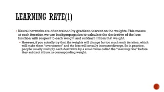 § Neural networks are often trained by gradient descent on the weights.This means
at each iteration we use backpropagation to calculate the derivative of the loss
function with respect to each weight and subtract it from that weight.
§ However, if you actually try that, the weights will change far too much each iteration, which
will make them “overcorrect” and the loss will actually increase/diverge. So in practice,
people usually multiply each derivative by a small value called the “learning rate” before
they subtract it from its corresponding weight.
 