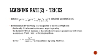 § Simplest recipe: keep it fixed and use the same for all parameters.
§ Better results by allowing learning rates to decrease Options:
§ Reduce by 0.5 when validation error stops improving
§ Reduction by O(1/t) because of theoretical convergence guarantees, with hyper-
parameters ε0 and τ and t is iteration numbers.
§ Better yet: No hand-set learning of rates by using AdaGrad
 