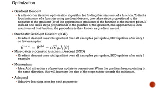 Optimization
§ Gradient Descent
§ Is a first-order iterative optimization algorithm for finding the minimum of a function.To find a
local minimum of a function using gradient descent, one takes steps proportional to the
negative of the gradient (or of the approximate gradient) of the function at the current point. If
instead one takes steps proportional to the positive of the gradient, one approaches a local
maximum of that function; the procedure is then known as gradient ascent.
§ Stochastic Gradient Descent (SGD)
§ Gradient descent uses total gradient over all examples per update, SGD updates after only 1
or few examples:
§ Mini-batch Stochastic Gradient Descent (SGD)
§ Gradient descent uses total gradient over all examples per update, SGD updates after only 1
example
§ Momentum
§ Idea: Add a fraction v of previous update to current one.When the gradient keeps pointing in
the same direction, this will increase the size of the steps taken towards the minimum.
§ Adagrad
§ Adaptive learning rates for each parameter
 
