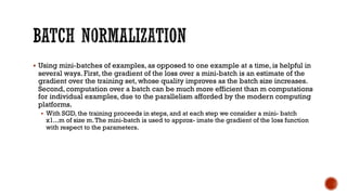 § Using mini-batches of examples, as opposed to one example at a time, is helpful in
several ways. First, the gradient of the loss over a mini-batch is an estimate of the
gradient over the training set, whose quality improves as the batch size increases.
Second, computation over a batch can be much more efficient than m computations
for individual examples, due to the parallelism afforded by the modern computing
platforms.
§ With SGD, the training proceeds in steps, and at each step we consider a mini- batch
x1...m of size m.The mini-batch is used to approx- imate the gradient of the loss function
with respect to the parameters.
 