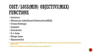 § Intuition
§ Maximum Likelihood Estimation(MLE)
§ Cross-Entropy
§ Logistic
§ Quadratic
§ 0-1 Loss
§ Hinge Loss
§ Exponential
§ https://stats.stackexchange.com/questions/154879/a-list-of-cost-functions-used-in-neural-networks-alongside-
applications
§ https://en.wikipedia.org/wiki/Loss_functions_for_classification
 