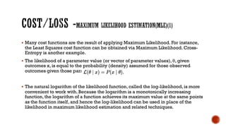 § Many cost functions are the result of applying Maximum Likelihood. For instance,
the Least Squares cost function can be obtained via Maximum Likelihood. Cross-
Entropy is another example.
§ The likelihood of a parameter value (or vector of parameter values), θ, given
outcomes x, is equal to the probability (density) assumed for those observed
outcomes given those parameter values, that is
§ The natural logarithm of the likelihood function, called the log-likelihood, is more
convenient to work with. Because the logarithm is a monotonically increasing
function, the logarithm of a function achieves its maximum value at the same points
as the function itself, and hence the log-likelihood can be used in place of the
likelihood in maximum likelihood estimation and related techniques.
 