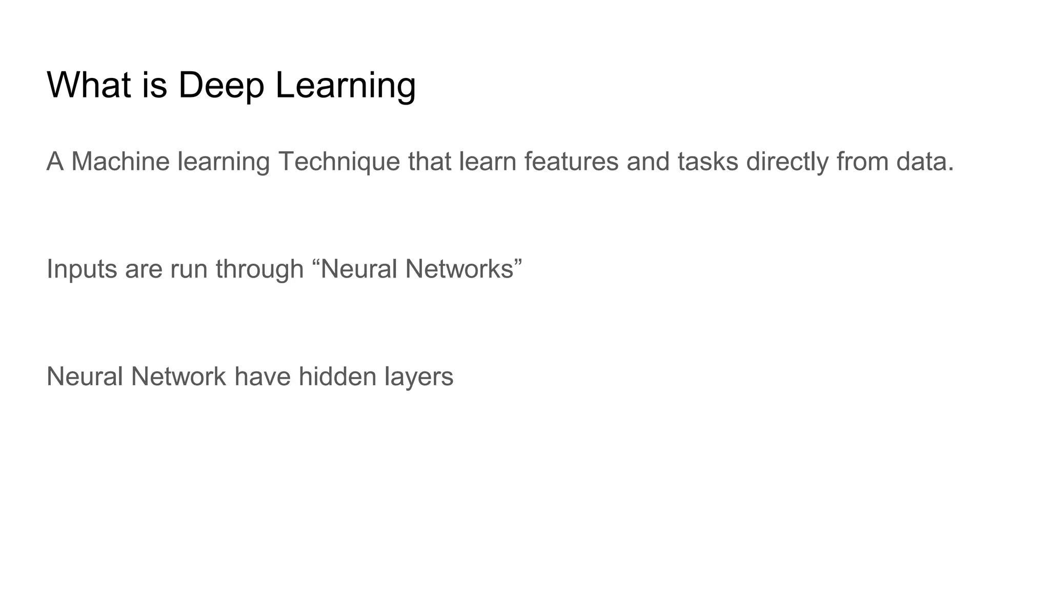 What is Deep Learning
A Machine learning Technique that learn features and tasks directly from data.
Inputs are run through “Neural Networks”
Neural Network have hidden layers
 