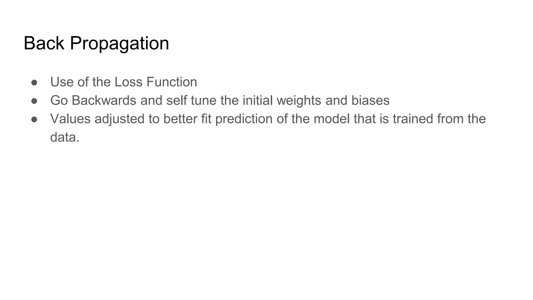 Back Propagation
● Use of the Loss Function
● Go Backwards and self tune the initial weights and biases
● Values adjusted to better fit prediction of the model that is trained from the
data.
 