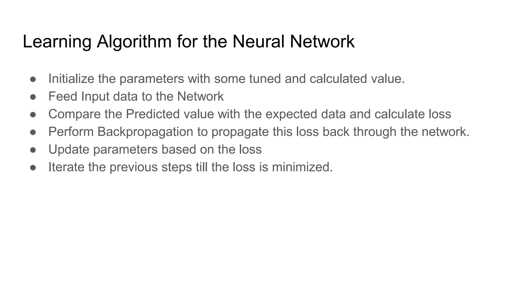 Learning Algorithm for the Neural Network
● Initialize the parameters with some tuned and calculated value.
● Feed Input data to the Network
● Compare the Predicted value with the expected data and calculate loss
● Perform Backpropagation to propagate this loss back through the network.
● Update parameters based on the loss
● Iterate the previous steps till the loss is minimized.
 