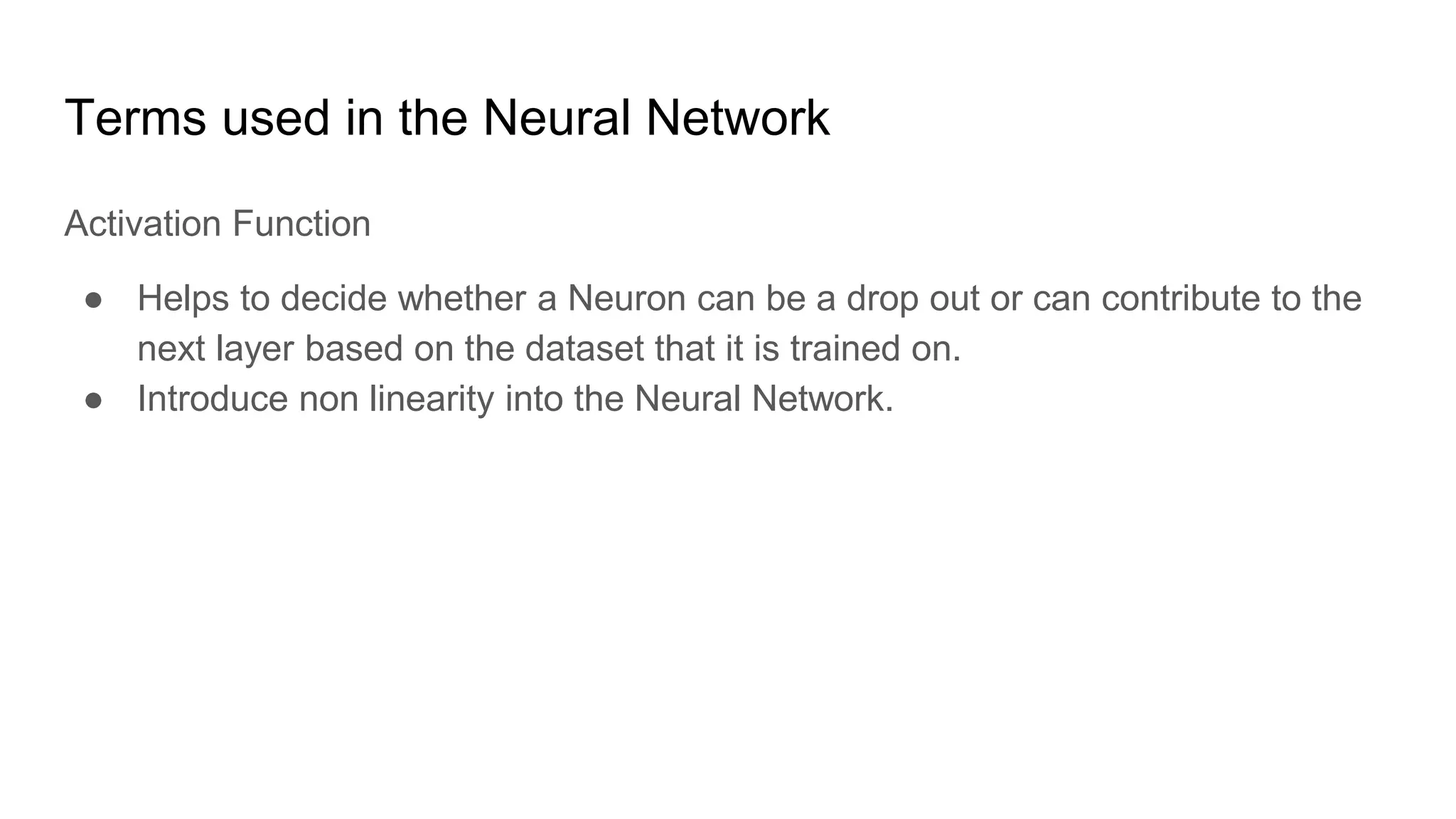 Terms used in the Neural Network
Activation Function
● Helps to decide whether a Neuron can be a drop out or can contribute to the
next layer based on the dataset that it is trained on.
● Introduce non linearity into the Neural Network.
 