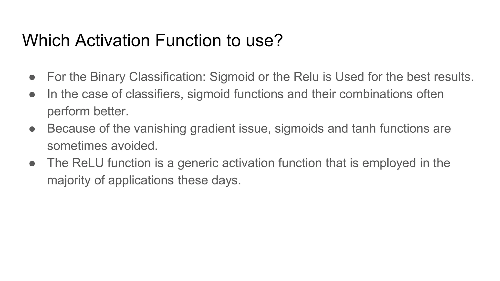 Which Activation Function to use?
● For the Binary Classification: Sigmoid or the Relu is Used for the best results.
● In the case of classifiers, sigmoid functions and their combinations often
perform better.
● Because of the vanishing gradient issue, sigmoids and tanh functions are
sometimes avoided.
● The ReLU function is a generic activation function that is employed in the
majority of applications these days.
 
