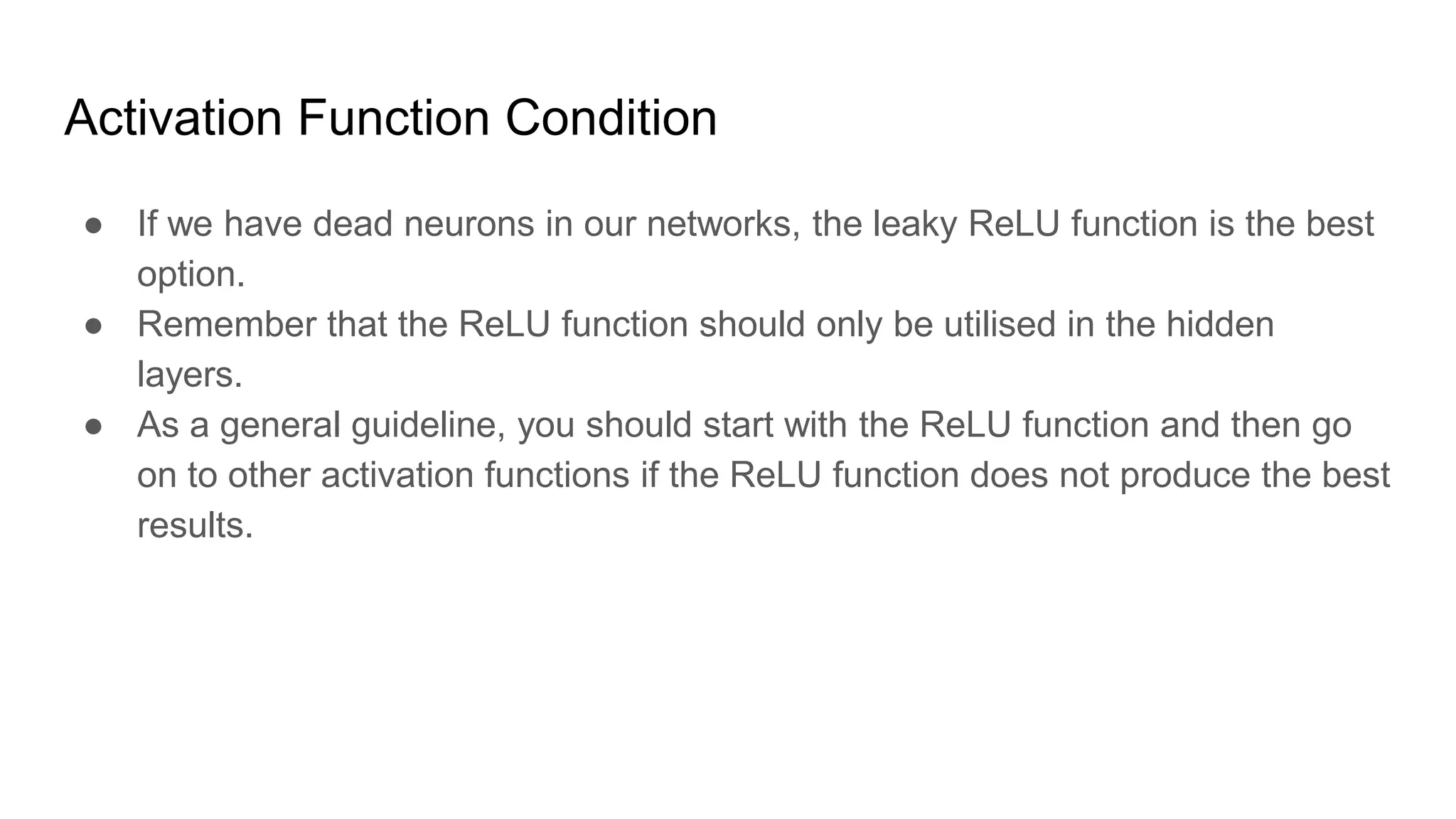 Activation Function Condition
● If we have dead neurons in our networks, the leaky ReLU function is the best
option.
● Remember that the ReLU function should only be utilised in the hidden
layers.
● As a general guideline, you should start with the ReLU function and then go
on to other activation functions if the ReLU function does not produce the best
results.
 