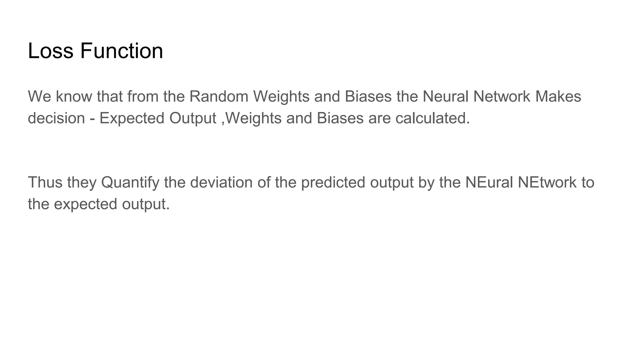 Loss Function
We know that from the Random Weights and Biases the Neural Network Makes
decision - Expected Output ,Weights and Biases are calculated.
Thus they Quantify the deviation of the predicted output by the NEural NEtwork to
the expected output.
 