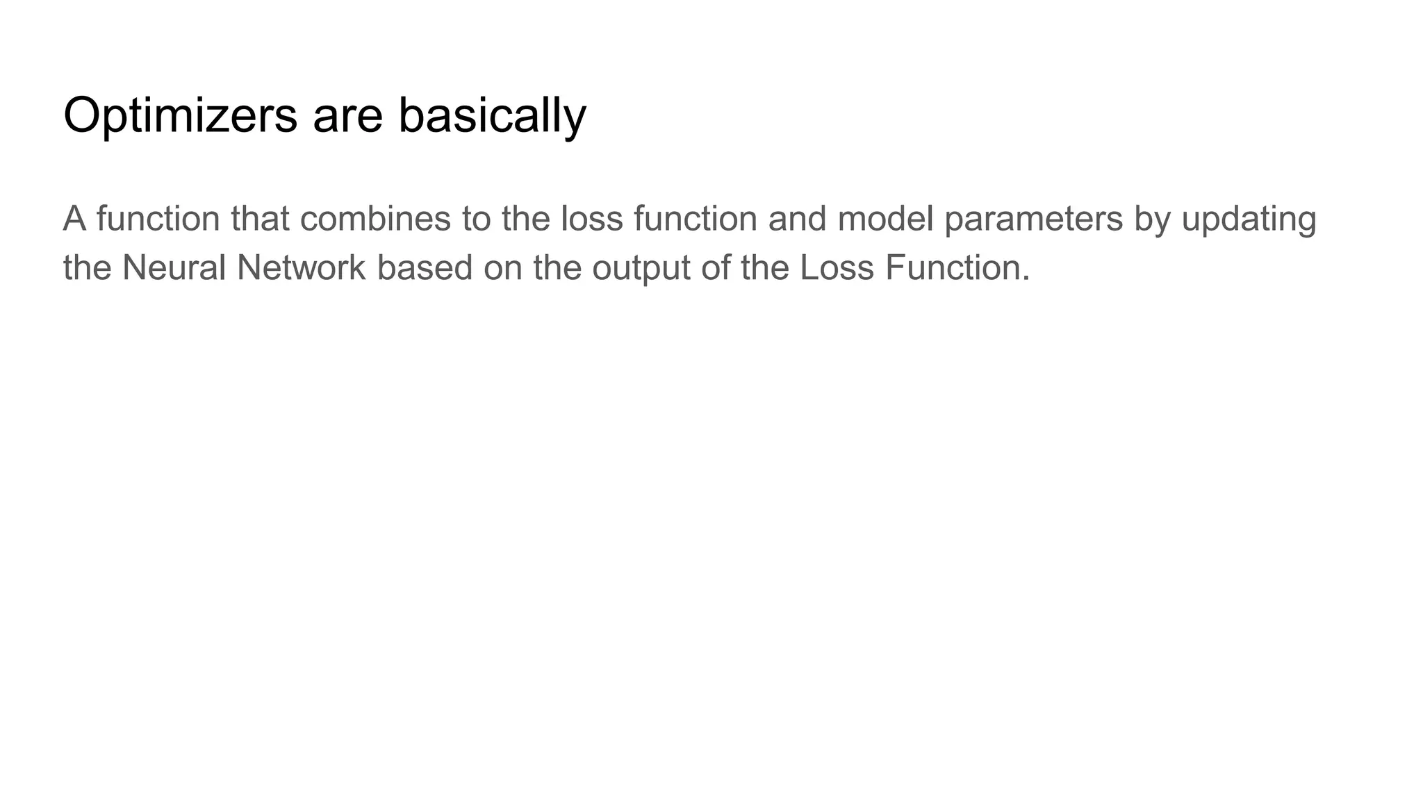 Optimizers are basically
A function that combines to the loss function and model parameters by updating
the Neural Network based on the output of the Loss Function.
 