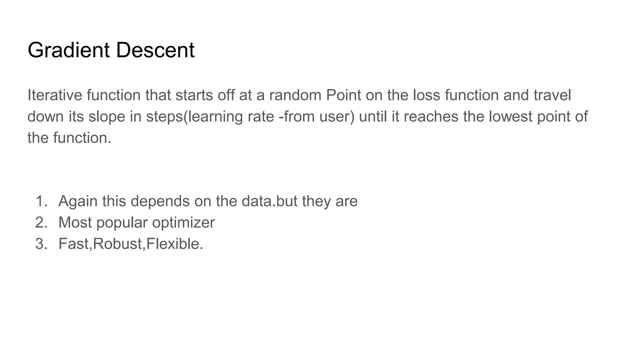 Gradient Descent
Iterative function that starts off at a random Point on the loss function and travel
down its slope in steps(learning rate -from user) until it reaches the lowest point of
the function.
1. Again this depends on the data.but they are
2. Most popular optimizer
3. Fast,Robust,Flexible.
 
