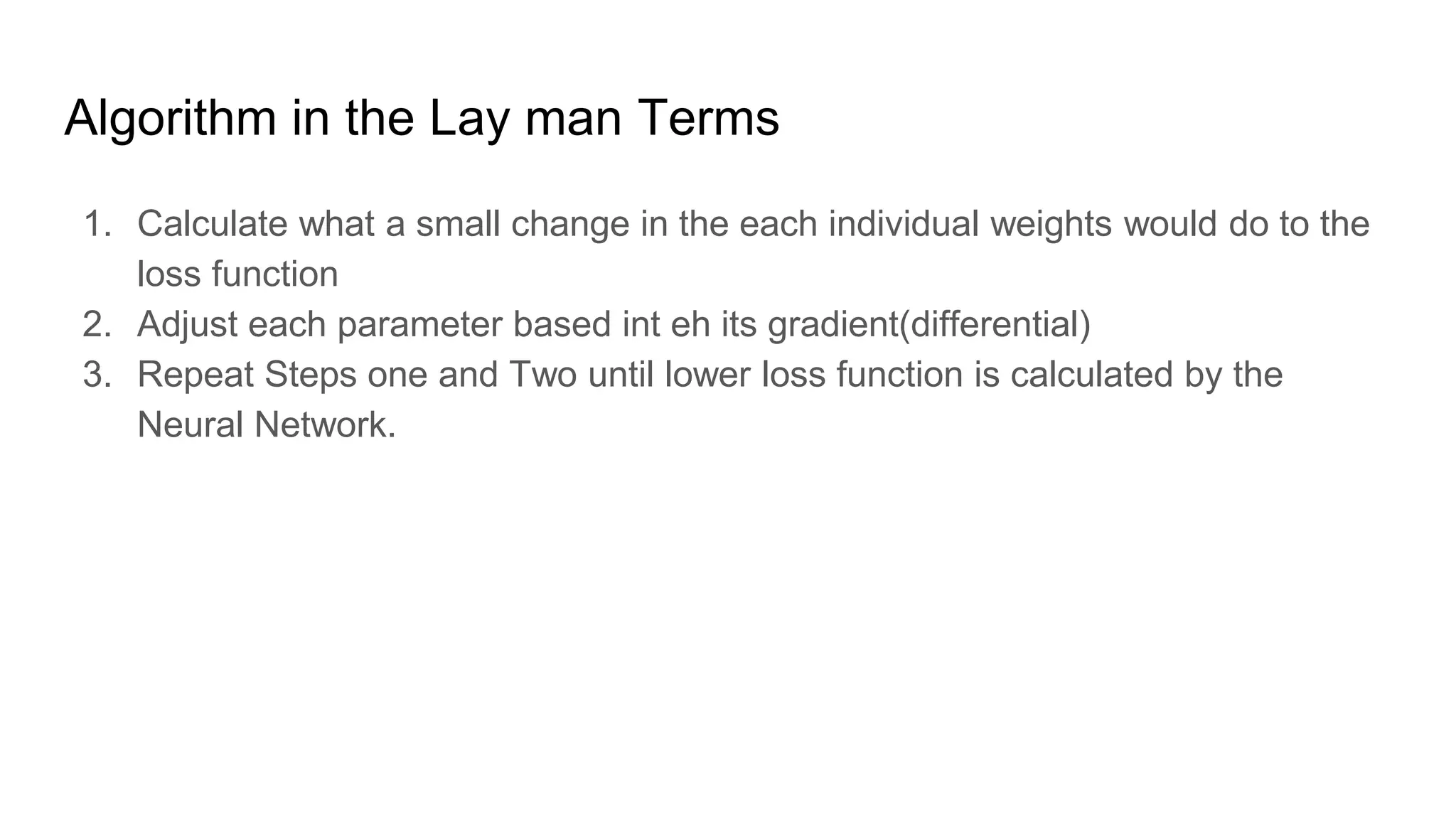 Algorithm in the Lay man Terms
1. Calculate what a small change in the each individual weights would do to the
loss function
2. Adjust each parameter based int eh its gradient(differential)
3. Repeat Steps one and Two until lower loss function is calculated by the
Neural Network.
 
