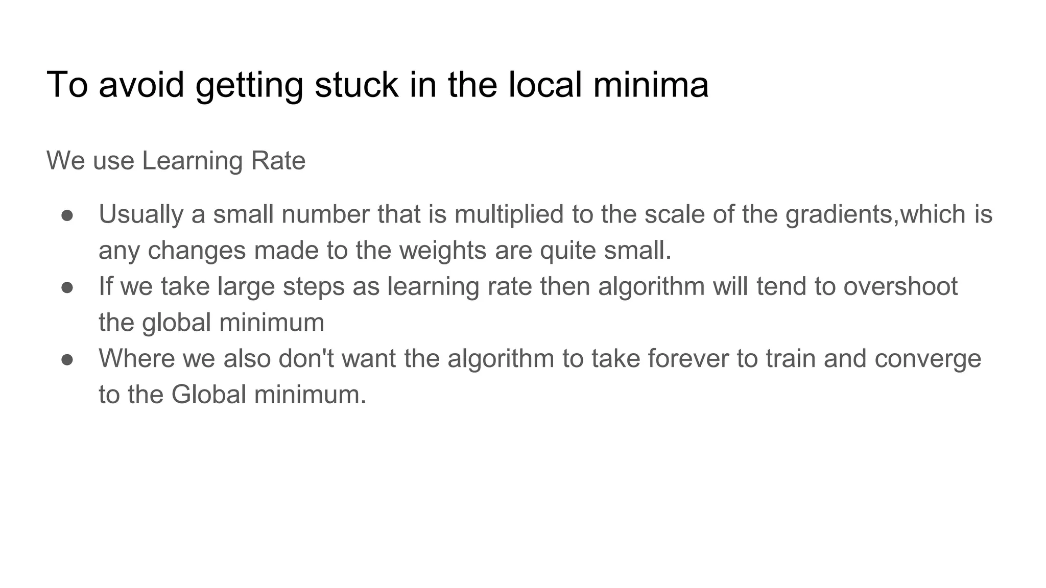 To avoid getting stuck in the local minima
We use Learning Rate
● Usually a small number that is multiplied to the scale of the gradients,which is
any changes made to the weights are quite small.
● If we take large steps as learning rate then algorithm will tend to overshoot
the global minimum
● Where we also don't want the algorithm to take forever to train and converge
to the Global minimum.
 