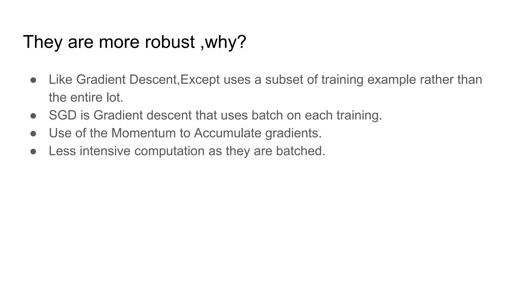 They are more robust ,why?
● Like Gradient Descent,Except uses a subset of training example rather than
the entire lot.
● SGD is Gradient descent that uses batch on each training.
● Use of the Momentum to Accumulate gradients.
● Less intensive computation as they are batched.
 