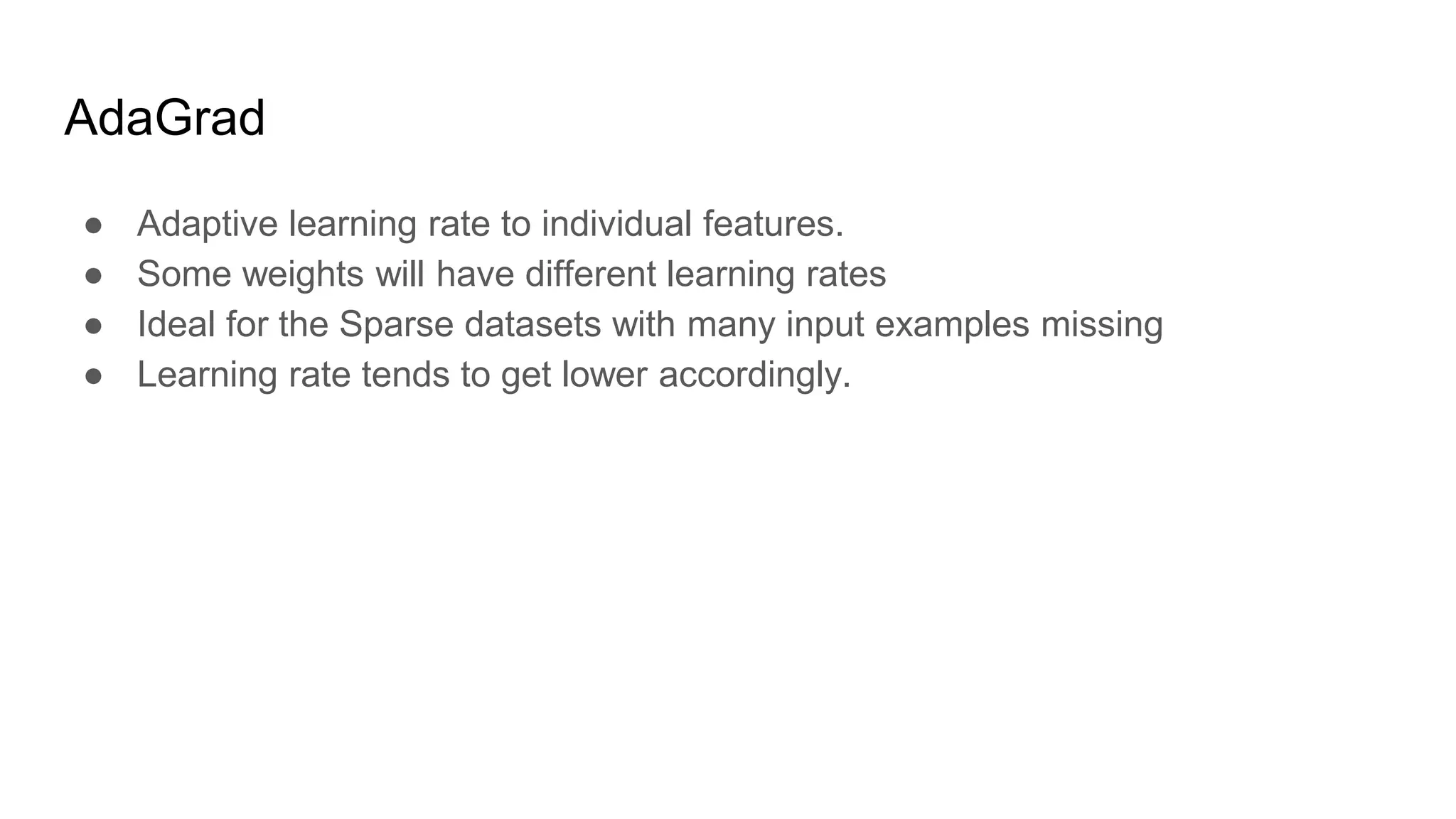 AdaGrad
● Adaptive learning rate to individual features.
● Some weights will have different learning rates
● Ideal for the Sparse datasets with many input examples missing
● Learning rate tends to get lower accordingly.
 