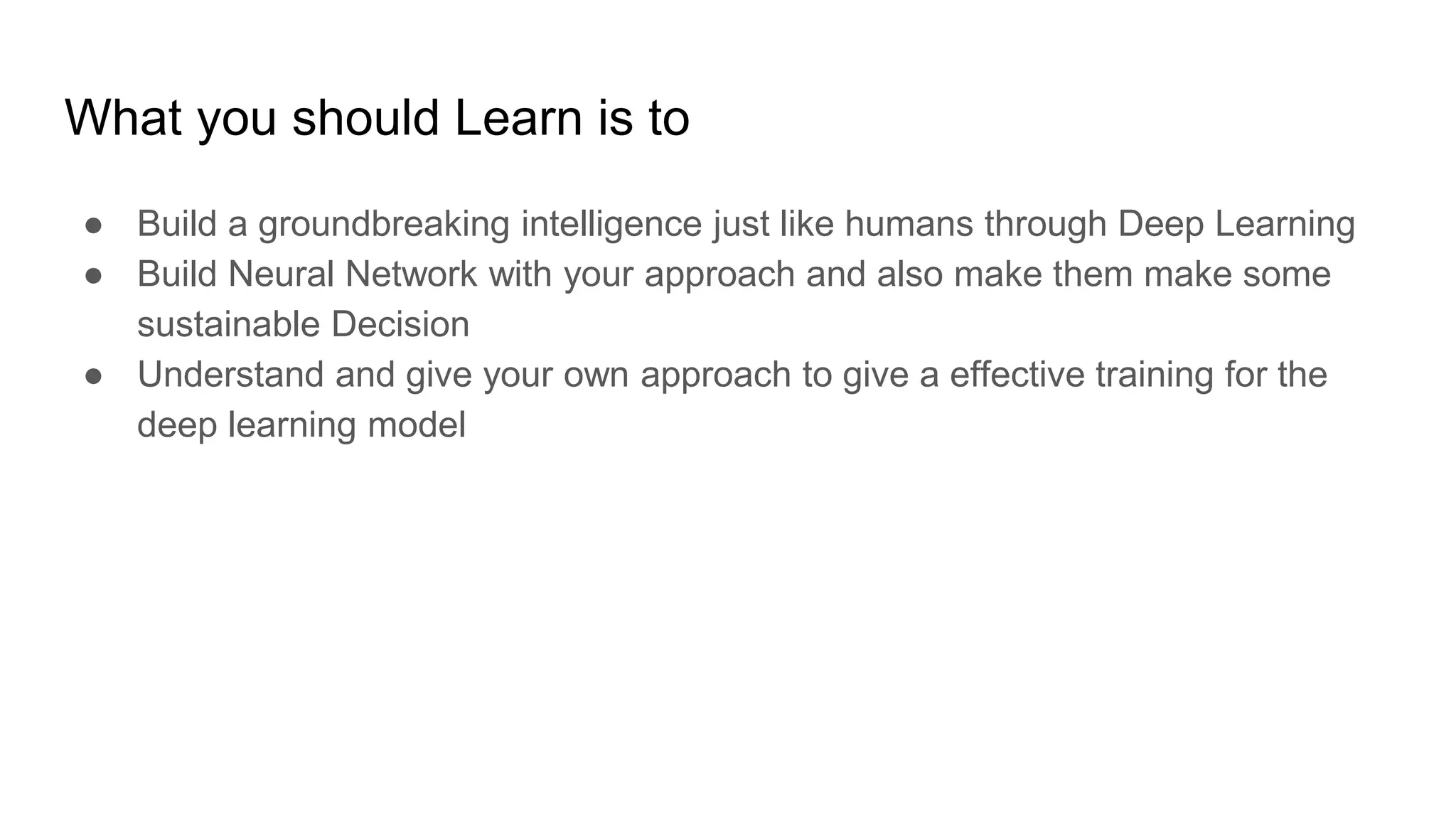What you should Learn is to
● Build a groundbreaking intelligence just like humans through Deep Learning
● Build Neural Network with your approach and also make them make some
sustainable Decision
● Understand and give your own approach to give a effective training for the
deep learning model
 