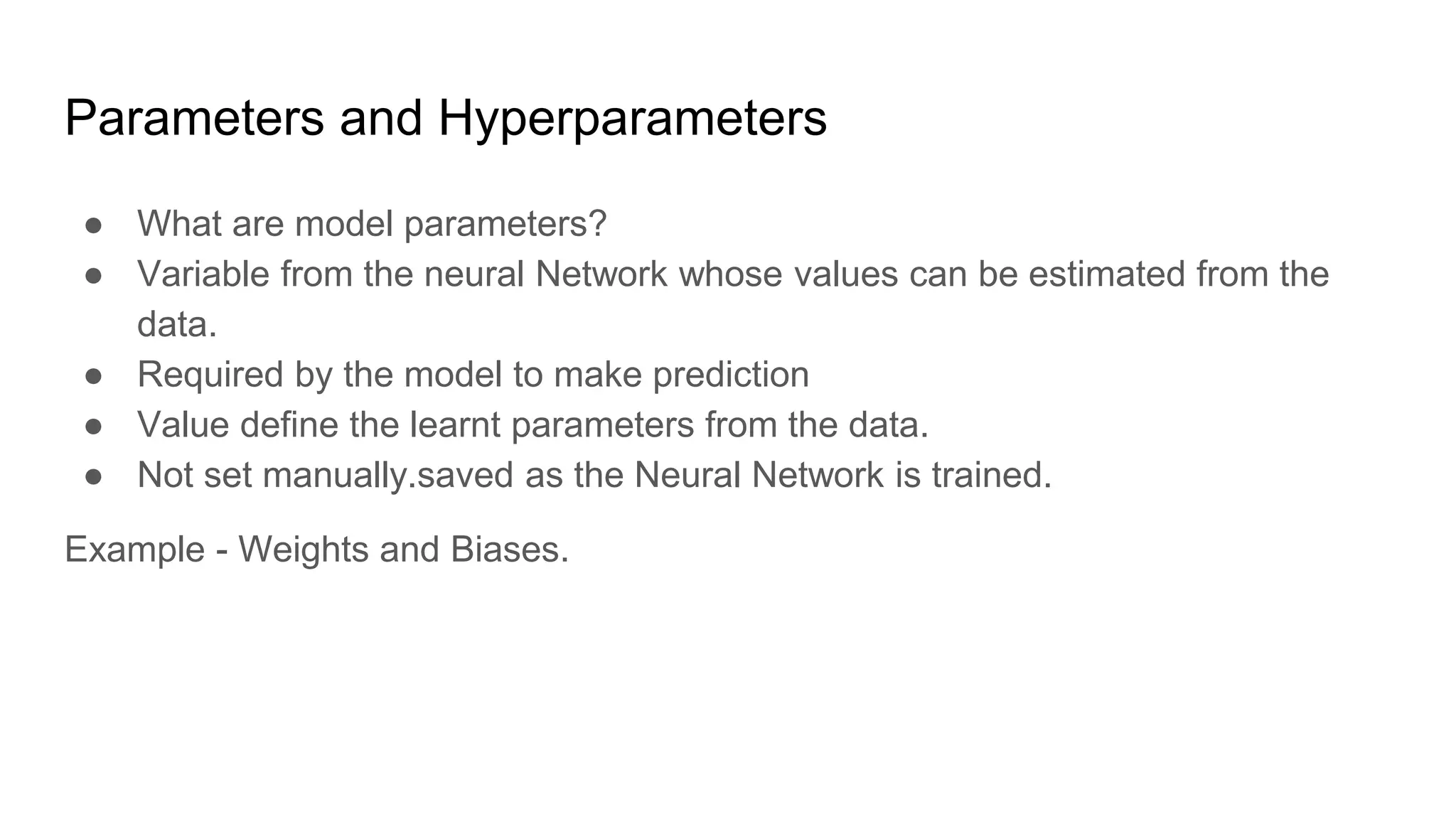 Parameters and Hyperparameters
● What are model parameters?
● Variable from the neural Network whose values can be estimated from the
data.
● Required by the model to make prediction
● Value define the learnt parameters from the data.
● Not set manually.saved as the Neural Network is trained.
Example - Weights and Biases.
 