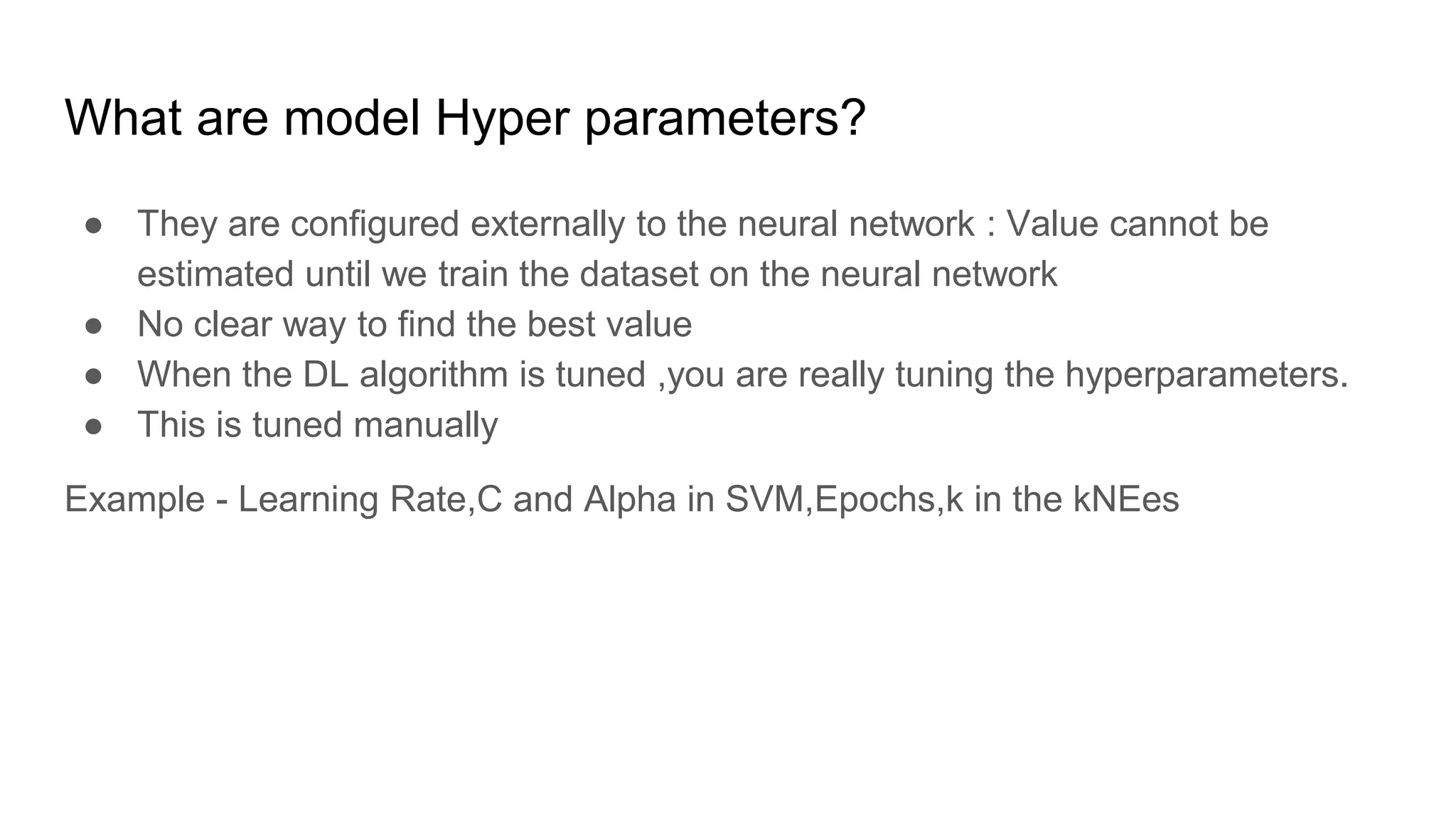 What are model Hyper parameters?
● They are configured externally to the neural network : Value cannot be
estimated until we train the dataset on the neural network
● No clear way to find the best value
● When the DL algorithm is tuned ,you are really tuning the hyperparameters.
● This is tuned manually
Example - Learning Rate,C and Alpha in SVM,Epochs,k in the kNEes
 