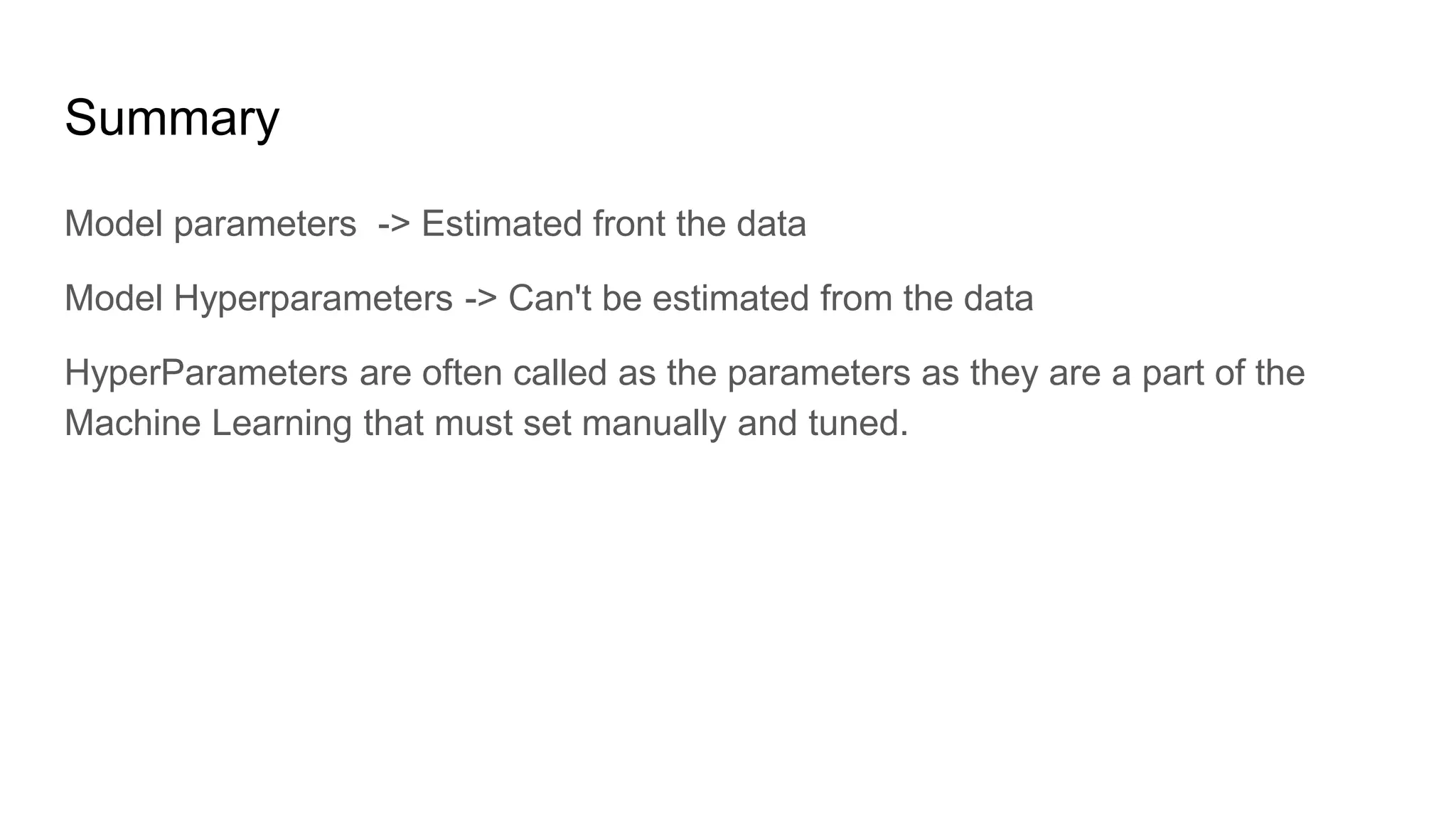 Summary
Model parameters -> Estimated front the data
Model Hyperparameters -> Can't be estimated from the data
HyperParameters are often called as the parameters as they are a part of the
Machine Learning that must set manually and tuned.
 