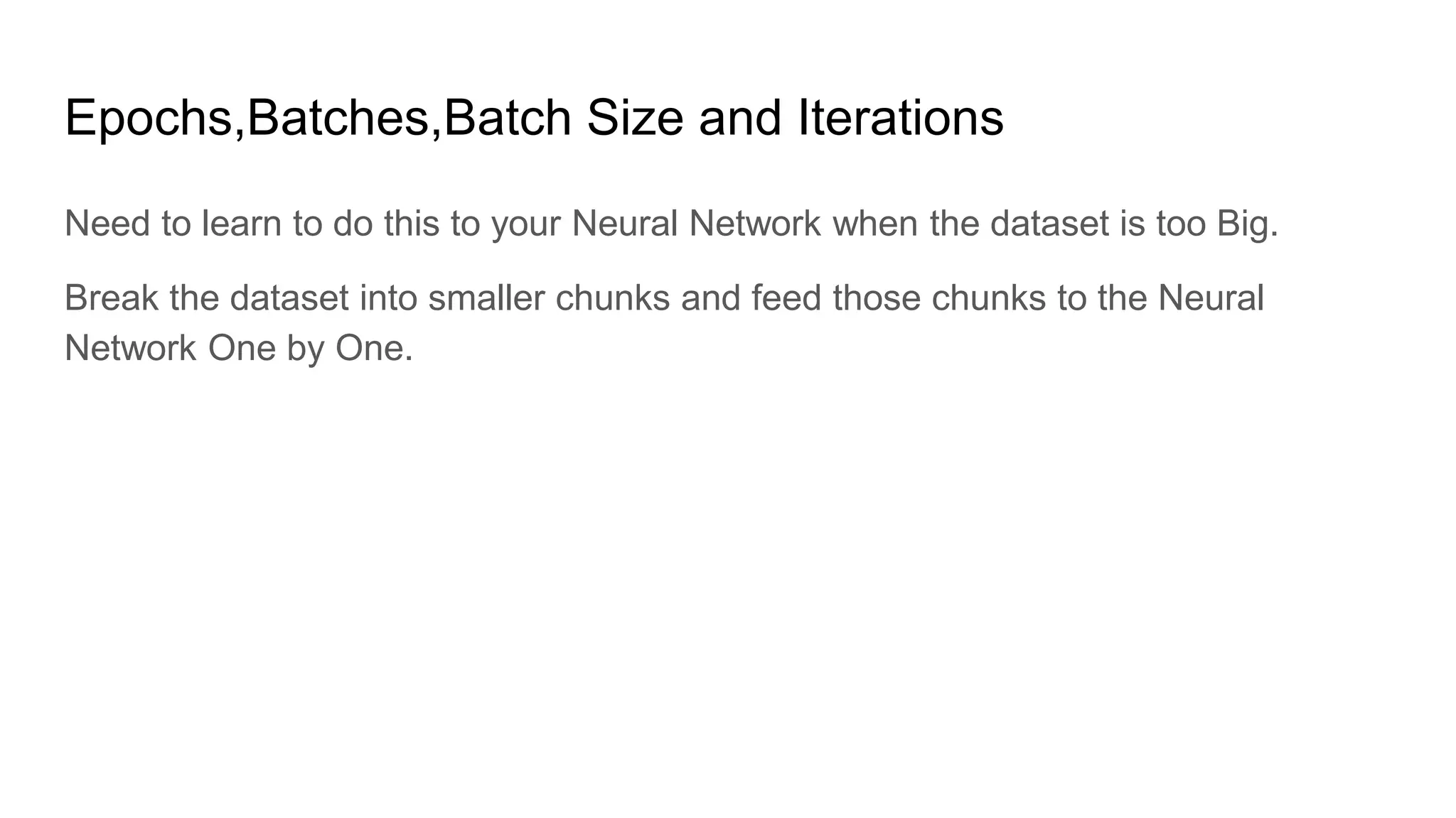 Epochs,Batches,Batch Size and Iterations
Need to learn to do this to your Neural Network when the dataset is too Big.
Break the dataset into smaller chunks and feed those chunks to the Neural
Network One by One.
 
