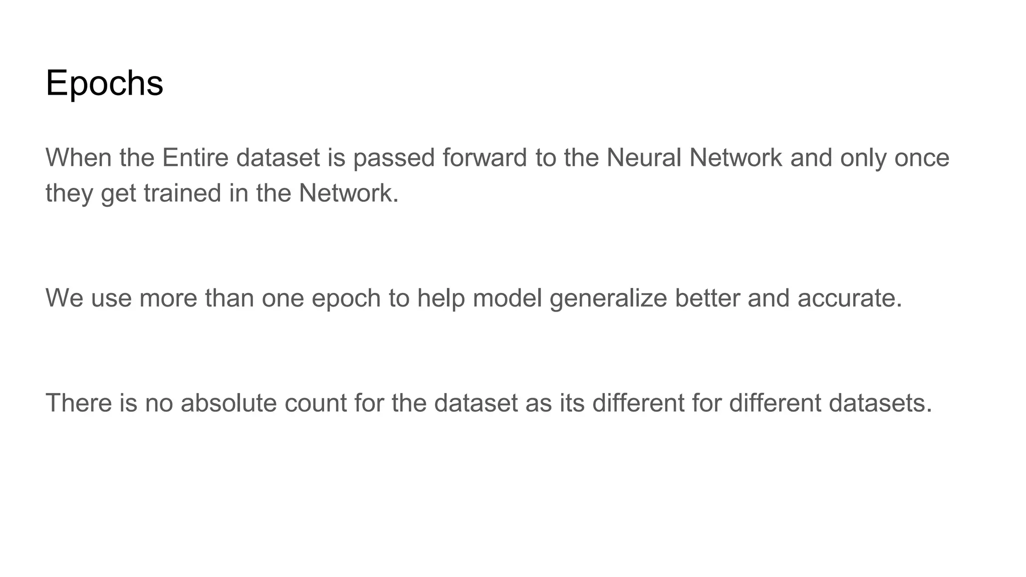 Epochs
When the Entire dataset is passed forward to the Neural Network and only once
they get trained in the Network.
We use more than one epoch to help model generalize better and accurate.
There is no absolute count for the dataset as its different for different datasets.
 