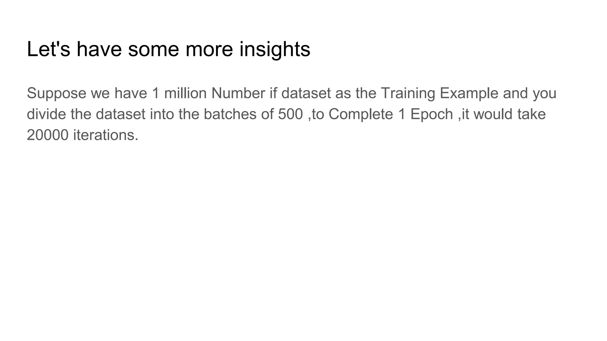 Let's have some more insights
Suppose we have 1 million Number if dataset as the Training Example and you
divide the dataset into the batches of 500 ,to Complete 1 Epoch ,it would take
20000 iterations.
 